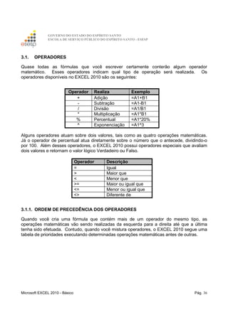GOVERNO DO ESTADO DO ESPÍRITO SANTO
ESCOLA DE SERVIÇO PÚBLICO DO ESPÍRITO SANTO - ESESP
Microsoft EXCEL 2010 - Básico Pág. 36
3.1. OPERADORES
Quase todas as fórmulas que você escrever certamente conterão algum operador
matemático. Esses operadores indicam qual tipo de operação será realizada. Os
operadores disponíveis no EXCEL 2010 são os seguintes:
Operador Realiza Exemplo
+ Adição =A1+B1
- Subtração =A1-B1
/ Divisão =A1/B1
* Multiplicação =A1*B1
% Percentual =A1*20%
^ Exponenciação =A1^3
Alguns operadores atuam sobre dois valores, tais como as quatro operações matemáticas.
Já o operador de percentual atua diretamente sobre o número que o antecede, dividindo-o
por 100. Além desses operadores, o EXCEL 2010 possui operadores especiais que avaliam
dois valores e retornam o valor lógico Verdadeiro ou Falso.
Operador Descrição
= Igual
> Maior que
< Menor que
>= Maior ou igual que
<= Menor ou igual que
<> Diferente de
3.1.1. ORDEM DE PRECEDÊNCIA DOS OPERADORES
Quando você cria uma fórmula que contém mais de um operador do mesmo tipo, as
operações matemáticas vão sendo realizadas da esquerda para a direita até que a última
tenha sido efetuada. Contudo, quando você mistura operadores, o EXCEL 2010 segue uma
tabela de prioridades executando determinadas operações matemáticas antes de outras.
 