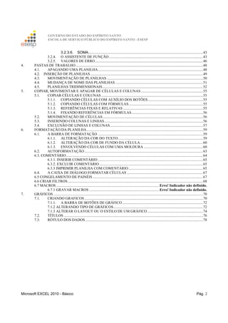 GOVERNO DO ESTADO DO ESPÍRITO SANTO
ESCOLA DE SERVIÇO PÚBLICO DO ESPÍRITO SANTO - ESESP
Microsoft EXCEL 2010 - Básico Pág. 2
3.2.3.6. SOMA..........................................................................................................................43
3.2.4. O ASSISTENTE DE FUNÇÃO....................................................................................................43
3.2.5. VALORES DE ERRO...................................................................................................................46
4. PASTAS DE TRABALHO .......................................................................................................................................48
4.1. APAGANDO UMA PLANILHA................................................................................................................48
4.2. INSERÇÃO DE PLANILHAS........................................................................................................................49
4.3. MOVIMENTAÇÃO DE PLANILHAS ......................................................................................................50
4.4. MUDANÇA DE NOME DAS PLANILHAS .............................................................................................51
4.5. PLANILHAS TRIDIMENSIONAIS...........................................................................................................52
5. COPIAR, MOVIMENTAR E APAGAR DE CÉLULAS E COLUNAS..................................................................55
5.1. COPIAR CÉLULAS E COLUNAS ............................................................................................................55
5.1.1. COPIANDO CÉLULAS COM AUXÍLIO DOS BOTÕES...........................................................55
5.1.2. COPIANDO CÉLULAS COM FÓRMULAS...............................................................................55
5.1.3. REFERÊNCIAS FIXAS E RELATIVAS .....................................................................................55
5.1.4. FIXANDO REFERÊNCIAS EM FÓRMULAS............................................................................56
5.2. MOVIMENTAÇÃO DE CÉLULAS...........................................................................................................56
5.3. INSERINDO COLUNAS E LINHAS.........................................................................................................56
5.4. EXCLUSÃO DE LINHAS E COLUNAS...................................................................................................57
6. FORMATAÇÃO DA PLANILHA............................................................................................................................59
6.1. A BARRA DE FORMATAÇÃO ................................................................................................................59
6.1.1. ALTERAÇÃO DA COR DO TEXTO ..........................................................................................59
6.1.2. ALTERAÇÃO DA COR DE FUNDO DA CÉLULA...................................................................60
6.1.3. ENVOLVENDO CÉLULAS COM UMA MOLDURA ...............................................................60
6.2. AUTOFORMATAÇÃO ..............................................................................................................................63
6.3. COMENTÁRIO..................................................................................................................................................64
6.3.1. INSERIR COMENTÁRIO................................................................................................................65
6.3.2. EXCLUIR COMENTÁRIO ..............................................................................................................65
6.3.3 IMPRIMIR PLANILHA COM COMENTÁRIO ...............................................................................65
6.4. A CAIXA DE DIÁLOGO FORMATAR CÉLULAS .................................................................................67
6.5 CONGELAMENTO DE PAINÉIS .....................................................................................................................67
6.6 CRIAR FILTROS................................................................................................................................................68
6.7 MACROS ............................................................................................................. Erro! Indicador não definido.
6.7.1 GRAVAR MACROS .......................................................................... Erro! Indicador não definido.
7. GRÁFICOS ...............................................................................................................................................................70
7.1. CRIANDO GRAFICOS ..............................................................................................................................70
7.1.1. A BARRA DE BOTÕES DE GRÁFICO......................................................................................72
7.1.2 ALTERANDO TIPO DE GRÁFICOS...............................................................................................72
7.1.3 ALTERAR O LAYOUT OU O ESTILO DE UM GRÁFICO ...........................................................74
7.2. TÍTULOS ....................................................................................................................................................76
7.3. RÓTULO DOS DADOS .............................................................................................................................78
 