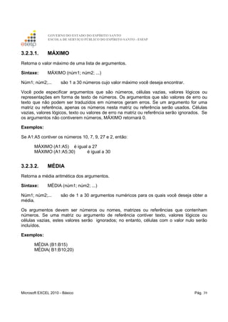 GOVERNO DO ESTADO DO ESPÍRITO SANTO
ESCOLA DE SERVIÇO PÚBLICO DO ESPÍRITO SANTO - ESESP
Microsoft EXCEL 2010 - Básico Pág. 39
3.2.3.1. MÁXIMO
Retorna o valor máximo de uma lista de argumentos.
Sintaxe: MÁXIMO (núm1; núm2; ...)
Núm1; núm2;... são 1 a 30 números cujo valor máximo você deseja encontrar.
Você pode especificar argumentos que são números, células vazias, valores lógicos ou
representações em forma de texto de números. Os argumentos que são valores de erro ou
texto que não podem ser traduzidos em números geram erros. Se um argumento for uma
matriz ou referência, apenas os números nesta matriz ou referência serão usados. Células
vazias, valores lógicos, texto ou valores de erro na matriz ou referência serão ignorados. Se
os argumentos não contiverem números, MÁXIMO retornará 0.
Exemplos:
Se A1:A5 contiver os números 10, 7, 9, 27 e 2, então:
MÁXIMO (A1:A5) é igual a 27
MÁXIMO (A1:A5;30) é igual a 30
3.2.3.2. MÉDIA
Retorna a média aritmética dos argumentos.
Sintaxe: MÉDIA (núm1; núm2; ...)
Núm1; núm2;... são de 1 a 30 argumentos numéricos para os quais você deseja obter a
média.
Os argumentos devem ser números ou nomes, matrizes ou referências que contenham
números. Se uma matriz ou argumento de referência contiver texto, valores lógicos ou
células vazias, estes valores serão ignorados; no entanto, células com o valor nulo serão
incluídos.
Exemplos:
MÉDIA (B1:B15)
MÉDIA( B1:B10;20)
 