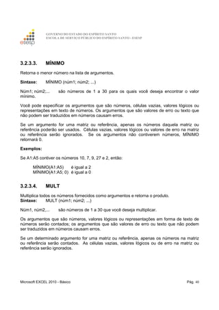 GOVERNO DO ESTADO DO ESPÍRITO SANTO
ESCOLA DE SERVIÇO PÚBLICO DO ESPÍRITO SANTO - ESESP
Microsoft EXCEL 2010 - Básico Pág. 40
3.2.3.3. MÍNIMO
Retorna o menor número na lista de argumentos.
Sintaxe: MÍNIMO (núm1; núm2; ...)
Núm1; núm2;... são números de 1 a 30 para os quais você deseja encontrar o valor
mínimo.
Você pode especificar os argumentos que são números, células vazias, valores lógicos ou
representações em texto de números. Os argumentos que são valores de erro ou texto que
não podem ser traduzidos em números causam erros.
Se um argumento for uma matriz ou referência, apenas os números daquela matriz ou
referência poderão ser usados. Células vazias, valores lógicos ou valores de erro na matriz
ou referência serão ignorados. Se os argumentos não contiverem números, MÍNIMO
retornará 0.
Exemplos:
Se A1:A5 contiver os números 10, 7, 9, 27 e 2, então:
MÍNIMO(A1:A5) é igual a 2
MÍNIMO(A1:A5; 0) é igual a 0
3.2.3.4. MULT
Multiplica todos os números fornecidos como argumentos e retorna o produto.
Sintaxe: MULT (núm1; núm2; ...)
Núm1, núm2,... são números de 1 a 30 que você deseja multiplicar.
Os argumentos que são números, valores lógicos ou representações em forma de texto de
números serão contados; os argumentos que são valores de erro ou texto que não podem
ser traduzidos em números causam erros.
Se um determinado argumento for uma matriz ou referência, apenas os números na matriz
ou referência serão contados. As células vazias, valores lógicos ou de erro na matriz ou
referência serão ignorados.
 