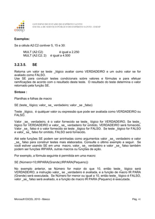 GOVERNO DO ESTADO DO ESPÍRITO SANTO
ESCOLA DE SERVIÇO PÚBLICO DO ESPÍRITO SANTO - ESESP
Microsoft EXCEL 2010 - Básico Pág. 41
Exemplos:
Se a célula A2:C2 contiver 5, 15 e 30:
MULT (A2:C2) é igual a 2.250
MULT (A2:C2; 2) é igual a 4.500
3.2.3.5. SE
Retorna um valor se teste _lógico avaliar como VERDADEIRO e um outro valor se for
avaliado como FALSO.
Use SE para conduzir testes condicionais sobre valores e fórmulas e para efetuar
ramificações de acordo com o resultado deste teste. O resultado do teste determina o valor
retornado pela função SE.
Sintaxe :
Planilhas e folhas de macro
SE (teste_ lógico; valor_ se_ verdadeiro; valor _se _falso)
Teste _lógico, é qualquer valor ou expressão que pode ser avaliada como VERDADEIRO ou
FALSO.
Valor _se_ verdadeiro, é o valor fornecido se teste_ lógico for VERDADEIRO. Se teste_
lógico for VERDADEIRO e valor_ se_ verdadeiro for omitido, VERDADEIRO será fornecido.
Valor _se_ falso é o valor fornecido se teste _lógico for FALSO. Se teste _lógico for FALSO
e valor_ se_ falso for omitido, FALSO será fornecido.
Até sete funções SE podem ser aninhadas como argumentos valor _se_ verdadeiro e valor
_se_ falso para construir testes mais elaborados. Consulte o último exemplo a seguir. Se
você estiver usando SE em uma macro, valor_ se_ verdadeiro e valor _se_ falso também
podem ser funções IRPARA, outras macros ou funções de ação.
Por exemplo, a fórmula seguinte é permitida em uma macro:
SE (Número>10;IRPARA(Grande);IRPARA(Pequeno))
No exemplo anterior, se Número for maior do que 10, então teste_ lógico será
VERDADEIRO, a instrução valor_ se _verdadeiro é avaliada, e a função de macro IR PARA
(Grande) será executada. Se Número for menor ou igual a 10, então teste_ lógico é FALSO,
valor _se_ falso será avaliado, e a função de macro IR PARA (Pequeno) é executada.
 