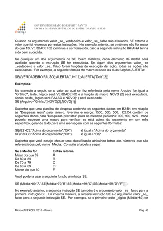 GOVERNO DO ESTADO DO ESPÍRITO SANTO
ESCOLA DE SERVIÇO PÚBLICO DO ESPÍRITO SANTO - ESESP
Microsoft EXCEL 2010 - Básico Pág. 42
Quando os argumentos valor _se_ verdadeiro e valor_ se_ falso são avaliados, SE retorna o
valor que foi retornado por estas instruções. No exemplo anterior, se o número não for maior
do que 10, VERDADEIRO continua a ser fornecido, caso a segunda instrução IRPARA tenha
sido bem sucedida.
Se qualquer um dos argumentos de SE forem matrizes, cada elemento da matriz será
avaliado quando a instrução SE for executada. Se algum dos argumentos valor_ se
_verdadeiro e valor _se_ falso forem funções de execução de ação, todas as ações são
executadas. Por exemplo, a seguinte fórmula de macro executa as duas funções ALERTA:
SE({VERDADEIRO.FALSO};ALERTA("Um";2);ALERTA("Dois";2))
Exemplos:
No exemplo a seguir, se o valor ao qual se fez referência pelo nome Arquivo for igual a
"Gráfico", teste_ lógico será VERDADEIRO e a função de macro NOVO (2) será executada,
senão, teste_ lógico será FALSO e NOVO(1) será executada:
SE (Arquivo="Gráfico";NOVO(2),NOVO(1))
Suponha que uma planilha de despesa contenha os seguintes dados em B2:B4 em relação
às "Despesas reais" para janeiro, fevereiro e março: 1500, 500, 500. C2:C4 contém os
seguintes dados para "Despesas previstas" para os mesmos períodos: 900, 900, 925. Você
poderia escrever uma macro para verificar se está acima do orçamento em um mês
específico, gerando texto para uma mensagem com as seguintes fórmulas:
SE(B2>C2;"Acima do orçamento";"OK") é igual a "Acima do orçamento"
SE(B3>C3;"Acima do orçamento";"OK") é igual a "OK"
Suponha que você deseje efetuar uma classificação atribuindo letras aos números que são
referenciados pelo nome Média. Consulte a tabela a seguir.
Se a Média for Então retorna
Maior do que 89 A
De 80 a 89 B
De 70 a 79 C
De 60 a 69 D
Menor do que 60 F
Você poderia usar a seguinte função aninhada SE:
SE (Média>89;"A";SE(Média>79;"B";SE(Média>69;"C";SE(Média>59;"D";"F"))))
No exemplo anterior, a segunda instrução SE também é o argumento valor _se_ falso para a
primeira instrução SE. Da mesma maneira, a terceira instrução SE é o argumento valor _se_
falso para a segunda instrução SE. Por exemplo, se o primeiro teste _lógico (Média>89) for
 