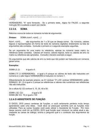 GOVERNO DO ESTADO DO ESPÍRITO SANTO
ESCOLA DE SERVIÇO PÚBLICO DO ESPÍRITO SANTO - ESESP
Microsoft EXCEL 2010 - Básico Pág. 43
VERDADEIRO, "A" será fornecido. Se o primeiro teste_ lógico for FALSO, a segunda
instrução SE é avaliada e assim por diante.
3.2.3.6. SOMA
Retorna a soma de todos os números na lista de argumentos.
Sintaxe: SOMA (núm1; núm2, ...)
Núm1, núm2,... são argumentos de 1 a 30 que se deseja somar. Os números, valores
lógicos e representações em forma de texto de números digitados diretamente na lista de
argumentos são contados. Consulte o primeiro e o segundo exemplos seguintes.
Se um argumento for uma matriz ou referência, apenas os números nesta matriz ou
referência serão contados. Células em branco, valores lógicos, texto ou valores de erro na
matriz ou referência são ignorados. Consulte o terceiro exemplo a seguir.
Os argumentos que são valores de erro ou texto que não podem ser traduzidos em números
geram erros.
Exemplos:
SOMA (3; 2) é igual a 5
SOMA ("3"; 2; VERDADEIRO) é igual a 6 porque os valores de texto são traduzidos em
números e o valor lógico VERDADEIRO é traduzido no número 1.
Diferentemente do exemplo anterior, se A1 contiver "3" e B1 contiver VERDADEIRO, então:
SOMA(A1, B1, 2) é igual a 2 porque as referências a valores não numéricos nas referências
não são traduzidas.
Se a célula A2 :E2 contiver 5, 15, 30, 40 e 50:
SOMA ( A2 :C2) é igual a 50
SOMA (B2 :E2, 15) é igual a 150
3.2.4.O ASSISTENTE DE FUNÇÃO
O EXCEL 2010 possui centenas de funções, e você certamente perderia muito tempo
aprendendo cada uma delas. Você deve se preocupar somente com as funções mais
utilizadas. Para as outras funções você pode utilizar o Assistente de Função. Por meio
desse recurso você diz ao EXCEL 2010 qual função quer introduzir na célula atual e ele,
mediante as caixas de diálogo, ensina e pergunta qual é o conteúdo dos argumentos da
função.
 