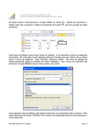 GOVERNO DO ESTADO DO ESPÍRITO SANTO
ESCOLA DE SERVIÇO PÚBLICO DO ESPÍRITO SANTO - ESESP
Microsoft EXCEL 2010 - Básico Pág. 44
Na figura abaixo, introduziremos a função Média na célula E4. Depois de posicionar o
seletor sobre ela, pressione o botão do assistente de função , que fica ao lado do botão
Autosoma.
Essa caixa de diálogo possui duas caixas de seleção. A da esquerda mostra as categorias
de funções. Se você sabe a qual categoria pertence a função que quer utilizar, dê um clique
sobre o nome da categoria. Caso contrário, selecione "todas". Na caixa de seleção da
direita aparecerão todas as funções em ordem alfabética. Use a barra de rolamento até
encontrar a função MËDIA e dê um clique sobre o seu nome.
Uma segunda caixa de diálogo será aberta mostrando uma explicação sobre a função. Para
cada argumento da função, o EXCEL 2010 mostra uma explicação quando você posicionar o
cursor sobre ele.
 