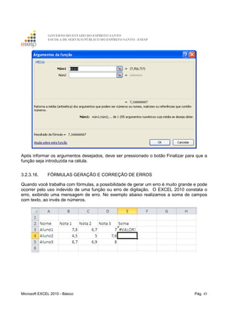 GOVERNO DO ESTADO DO ESPÍRITO SANTO
ESCOLA DE SERVIÇO PÚBLICO DO ESPÍRITO SANTO - ESESP
Microsoft EXCEL 2010 - Básico Pág. 45
Após informar os argumentos desejados, deve ser pressionado o botão Finalizar para que a
função seja introduzida na célula.
3.2.3.16. FÓRMULAS GERAÇÃO E CORREÇÃO DE ERROS
Quando você trabalha com fórmulas, a possibilidade de gerar um erro é muito grande e pode
ocorrer pelo uso indevido de uma função ou erro de digitação. O EXCEL 2010 constata o
erro, exibindo uma mensagem de erro. No exemplo abaixo realizamos a soma de campos
com texto, ao invés de números.
 