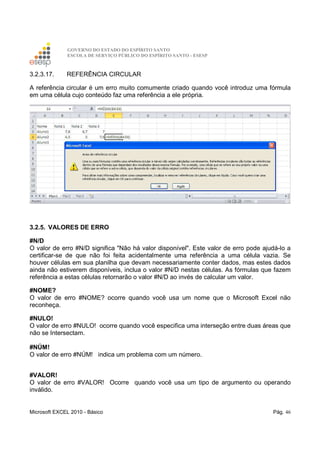 GOVERNO DO ESTADO DO ESPÍRITO SANTO
ESCOLA DE SERVIÇO PÚBLICO DO ESPÍRITO SANTO - ESESP
Microsoft EXCEL 2010 - Básico Pág. 46
3.2.3.17. REFERÊNCIA CIRCULAR
A referência circular é um erro muito comumente criado quando você introduz uma fórmula
em uma célula cujo conteúdo faz uma referência a ele própria.
3.2.5. VALORES DE ERRO
#N/D
O valor de erro #N/D significa "Não há valor disponível". Este valor de erro pode ajudá-lo a
certificar-se de que não foi feita acidentalmente uma referência a uma célula vazia. Se
houver células em sua planilha que devam necessariamente conter dados, mas estes dados
ainda não estiverem disponíveis, inclua o valor #N/D nestas células. As fórmulas que fazem
referência a estas células retornarão o valor #N/D ao invés de calcular um valor.
#NOME?
O valor de erro #NOME? ocorre quando você usa um nome que o Microsoft Excel não
reconheça.
#NULO!
O valor de erro #NULO! ocorre quando você especifica uma interseção entre duas áreas que
não se Intersectam.
#NÚM!
O valor de erro #NÚM! indica um problema com um número.
#VALOR!
O valor de erro #VALOR! Ocorre quando você usa um tipo de argumento ou operando
inválido.
 