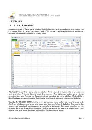 GOVERNO DO ESTADO DO ESPÍRITO SANTO
ESCOLA DE SERVIÇO PÚBLICO DO ESPÍRITO SANTO - ESESP
Microsoft EXCEL 2010 - Básico Pág. 3
1. EXCEL 2010
1.1. A TELA DE TRABALHO
Ao ser carregado, o Excel exibe sua tela de trabalho mostrando uma planilha em branco com
o nome de Pasta 1. A tela de trabalho do EXCEL 2010 é composta por diversos elementos,
entre os quais podemos destacar os seguintes:
Células: Uma planilha é composta por células. Uma célula é o cruzamento de uma coluna
com uma linha. A função de uma célula é armazenar informações que podem ser um texto,
um número ou uma fórmula que faça menção ao conteúdo de outras células. Cada célula é
identificada por um endereço que é composto pela letra da coluna e pelo número da linha.
Workbook: O EXCEL 2010 trabalha com o conceito de pasta ou livro de trabalho, onde cada
planilha é criada como se fosse uma pasta com diversas folhas de trabalho. Na maioria das
vezes, você trabalhará apenas com a primeira folha da pasta. Com esse conceito, em vez
de criar doze planilhas diferentes para mostrar os gastos de sua empresa no ano, você
poderá criar uma única planilha e utilizar doze folhas em cada pasta.
 