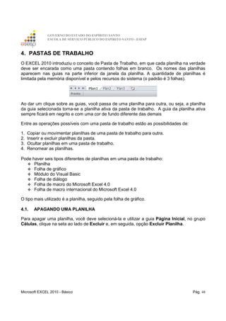 GOVERNO DO ESTADO DO ESPÍRITO SANTO
ESCOLA DE SERVIÇO PÚBLICO DO ESPÍRITO SANTO - ESESP
Microsoft EXCEL 2010 - Básico Pág. 48
4. PASTAS DE TRABALHO
O EXCEL 2010 introduziu o conceito de Pasta de Trabalho, em que cada planilha na verdade
deve ser encarada como uma pasta contendo folhas em branco. Os nomes das planilhas
aparecem nas guias na parte inferior da janela da planilha. A quantidade de planilhas é
limitada pela memória disponível e pelos recursos do sistema (o padrão é 3 folhas).
Ao dar um clique sobre as guias, você passa de uma planilha para outra, ou seja, a planilha
da guia selecionada torna-se a planilha ativa da pasta de trabalho. A guia da planilha ativa
sempre ficará em negrito e com uma cor de fundo diferente das demais
Entre as operações possíveis com uma pasta de trabalho estão as possibilidades de:
1. Copiar ou movimentar planilhas de uma pasta de trabalho para outra.
2. Inserir e excluir planilhas da pasta.
3. Ocultar planilhas em uma pasta de trabalho.
4. Renomear as planilhas.
Pode haver seis tipos diferentes de planilhas em uma pasta de trabalho:
Planilha
Folha de gráfico
Módulo do Visual Basic
Folha de diálogo
Folha de macro do Microsoft Excel 4.0
Folha de macro internacional do Microsoft Excel 4.0
O tipo mais utilizado é a planilha, seguido pela folha de gráfico.
4.1. APAGANDO UMA PLANILHA
Para apagar uma planilha, você deve selecioná-la e utilizar a guia Página Inicial, no grupo
Células, clique na seta ao lado de Excluir e, em seguida, opção Excluir Planilha.
 