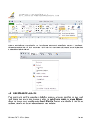 GOVERNO DO ESTADO DO ESPÍRITO SANTO
ESCOLA DE SERVIÇO PÚBLICO DO ESPÍRITO SANTO - ESESP
Microsoft EXCEL 2010 - Básico Pág. 49
Após a exclusão de uma planilha, as demais que estavam à sua direita tomam o seu lugar.
Outra maneira de excluir uma planilha é clicar com o botão direito do mouse sobre a planilha
e selecionar opção Excluir.
4.2. INSERÇÃO DE PLANILHAS
Para inserir uma planilha na pasta de trabalho, selecione uma das planilhas em cujo local
você deseja que a nova seja inserida e utilize na guia Página Inicial, no grupo Células,
clique em Inserir e em seguida opção Inserir Planilha Quando uma planilha é inserida na
pasta de trabalho, as demais são deslocadas para a direita.
 
