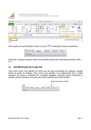 GOVERNO DO ESTADO DO ESPÍRITO SANTO
ESCOLA DE SERVIÇO PÚBLICO DO ESPÍRITO SANTO - ESESP
Microsoft EXCEL 2010 - Básico Pág. 50
Outra opção de inserir planilha é clicar no ícone localizado na barra de planilhas.
Utilizando o teclado é possível inserir nova planilha através da combinação de teclas: Shift +
F11.
4.3. MOVIMENTAÇÃO DE PLANILHAS
Você pode mover uma planilha de forma que ela seja acomodada em qualquer posição
dentro da pasta de trabalho. Para mover uma planilha, é só selecioná-la com o botão
esquerdo do mouse e arrastá-la até a posição desejada. Enquanto estiver arrastando a
planilha, poderá visualizar uma seta, para onde a planilha será movimentada.
 