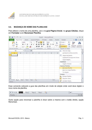 GOVERNO DO ESTADO DO ESPÍRITO SANTO
ESCOLA DE SERVIÇO PÚBLICO DO ESPÍRITO SANTO - ESESP
Microsoft EXCEL 2010 - Básico Pág. 51
4.4. MUDANÇA DE NOME DAS PLANILHAS
Para alterar o nome de uma planilha, use o na guia Página Inicial, no grupo Células, clique
em Formatar e em Renomear Planilha.
Esse comando colocará a guia das planilhas em modo de edição onde você deve digitar o
novo nome da planilha.
Outra opção para renomear a planilha é clicar sobre a mesma com o botão direito, opção
Renomear.
 