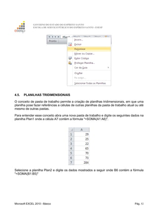 GOVERNO DO ESTADO DO ESPÍRITO SANTO
ESCOLA DE SERVIÇO PÚBLICO DO ESPÍRITO SANTO - ESESP
Microsoft EXCEL 2010 - Básico Pág. 52
4.5. PLANILHAS TRIDIMENSIONAIS
O conceito de pasta de trabalho permite a criação de planilhas tridimensionais, em que uma
planilha pose fazer referências a células de outras planilhas da pasta de trabalho atual ou até
mesmo de outras pastas.
Para entender esse conceito abra uma nova pasta de trabalho e digite os seguintes dados na
planilha Plan1 onde a célula A7 contém a fórmula "=SOMA(A1:A6)".
Selecione a planilha Plan2 e digite os dados mostrados a seguir onde B6 contém a fórmula
"=SOMA(B1:B5)"
 