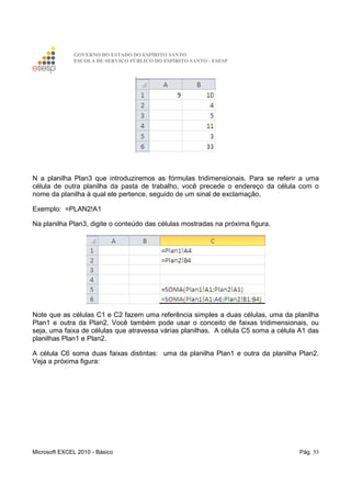 GOVERNO DO ESTADO DO ESPÍRITO SANTO
ESCOLA DE SERVIÇO PÚBLICO DO ESPÍRITO SANTO - ESESP
Microsoft EXCEL 2010 - Básico Pág. 53
N a planilha Plan3 que introduziremos as fórmulas tridimensionais. Para se referir a uma
célula de outra planilha da pasta de trabalho, você precede o endereço da célula com o
nome da planilha à qual ele pertence, seguido de um sinal de exclamação,
Exemplo: =PLAN2!A1
Na planilha Plan3, digite o conteúdo das células mostradas na próxima figura.
Note que as células C1 e C2 fazem uma referência simples a duas células, uma da planilha
Plan1 e outra da Plan2. Você também pode usar o conceito de faixas tridimensionais, ou
seja, uma faixa de células que atravessa várias planilhas. A célula C5 soma a célula A1 das
planilhas Plan1 e Plan2.
A célula C6 soma duas faixas distintas: uma da planilha Plan1 e outra da planilha Plan2.
Veja a próxima figura:
 