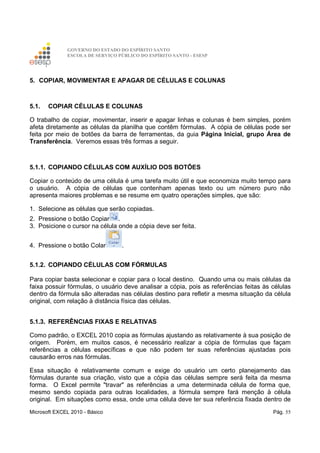 GOVERNO DO ESTADO DO ESPÍRITO SANTO
ESCOLA DE SERVIÇO PÚBLICO DO ESPÍRITO SANTO - ESESP
Microsoft EXCEL 2010 - Básico Pág. 55
5. COPIAR, MOVIMENTAR E APAGAR DE CÉLULAS E COLUNAS
5.1. COPIAR CÉLULAS E COLUNAS
O trabalho de copiar, movimentar, inserir e apagar linhas e colunas é bem simples, porém
afeta diretamente as células da planilha que contêm fórmulas. A cópia de células pode ser
feita por meio de botões da barra de ferramentas, da guia Página Inicial, grupo Área de
Transferência. Veremos essas três formas a seguir.
5.1.1. COPIANDO CÉLULAS COM AUXÍLIO DOS BOTÕES
Copiar o conteúdo de uma célula é uma tarefa muito útil e que economiza muito tempo para
o usuário. A cópia de células que contenham apenas texto ou um número puro não
apresenta maiores problemas e se resume em quatro operações simples, que são:
1. Selecione as células que serão copiadas.
2. Pressione o botão Copiar .
3. Posicione o cursor na célula onde a cópia deve ser feita.
4. Pressione o botão Colar .
5.1.2. COPIANDO CÉLULAS COM FÓRMULAS
Para copiar basta selecionar e copiar para o local destino. Quando uma ou mais células da
faixa possuir fórmulas, o usuário deve analisar a cópia, pois as referências feitas às células
dentro da fórmula são alteradas nas células destino para refletir a mesma situação da célula
original, com relação à distância física das células.
5.1.3. REFERÊNCIAS FIXAS E RELATIVAS
Como padrão, o EXCEL 2010 copia as fórmulas ajustando as relativamente à sua posição de
origem. Porém, em muitos casos, é necessário realizar a cópia de fórmulas que façam
referências a células específicas e que não podem ter suas referências ajustadas pois
causarão erros nas fórmulas.
Essa situação é relativamente comum e exige do usuário um certo planejamento das
fórmulas durante sua criação, visto que a cópia das células sempre será feita da mesma
forma. O Excel permite "travar" as referências a uma determinada célula de forma que,
mesmo sendo copiada para outras localidades, a fórmula sempre fará menção à célula
original. Em situações como essa, onde uma célula deve ter sua referência fixada dentro de
 