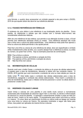 GOVERNO DO ESTADO DO ESPÍRITO SANTO
ESCOLA DE SERVIÇO PÚBLICO DO ESPÍRITO SANTO - ESESP
Microsoft EXCEL 2010 - Básico Pág. 56
uma fórmula, o usuário deve acrescentar um símbolo especial a ela para avisar o EXCEL
2010 de que aquela célula não deve ter sua referência alterada.
5.1.4. FIXANDO REFERÊNCIAS EM FÓRMULAS
O endereço de uma célula é uma referência à sua localização dentro da planilha. Como
padrão, as referências a células que são criadas com o formato letra+número são
consideradas referências relativas.
Além de uma referência do tipo relativa, que permite a sua alteração durante a cópia, o Excel
permite criar referências absolutas (fixas) ou mistas. Uma referência absoluta não muda
nem a linha nem a coluna da célula especificada. Uma referência mista pode fixar apenas a
linha ou coluna da célula permitindo o seu ajuste parcial.
Para fixar uma linha ou coluna de uma referência de célula, deve ser especificado o símbolo
cifrão imediatamente antes da letra, se o usuário desejar fixar a referência à coluna, ou antes
do número, se quiser fixar a linha. Veja os exemplos possíveis de combinações.
$D$4 Fixa a linha e a coluna
$D4 Fixa apenas a coluna, permitindo a variação da linha
D$4 Fixa apenas a linha, permitindo a variação da coluna
D4 Não fixa linha nem coluna
5.2. MOVIMENTAÇÃO DE CÉLULAS
Quando você usar o botão Copiar, o conteúdo da célula ou do grupo de células selecionado
é copiado para a área de transferência, deixando a célula com seu conteúdo intacto. O
EXCEL 2010 permite que você movimente o conteúdo de uma ou mais células por meio do
botão cortar . Este botão copia o conteúdo das células selecionadas para a área de
transferência, apagando o conteúdo das células selecionadas. Para inserir o conteúdo da
área de transferência, basta usar o método normal de posicionar o cursor na célula destino e
pressionar o botão Colar.
5.3. INSERINDO COLUNAS E LINHAS
Inserir linhas e colunas em uma planilha é uma tarefa muito comum e normalmente
ocasionada pela necessidade de adicionar algum item a uma lista, ou devido à reformulação
da estrutura ou visual da planilha. A operação e extremamente simples e pode ser feita por
meio do menu Inserir ou do menu rápido. O procedimento para inserir uma linha ou coluna
é o mesmo. O cursor deve ser posicionado na linha ou coluna onde se deseja ver inserida
uma nova linha ou coluna em branco. Os exemplos mostrados a seguir são feitos para
linhas, mas podem ser aplicados da mesma forma a colunas.
 