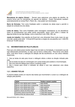 GOVERNO DO ESTADO DO ESPÍRITO SANTO
ESCOLA DE SERVIÇO PÚBLICO DO ESPÍRITO SANTO - ESESP
Microsoft EXCEL 2010 - Básico Pág. 4
Marcadores de página (Guias) : Servem para selecionar uma página da planilha, da
mesma forma que os marcadores de agenda de telefone. Esses marcadores recebem
automaticamente os nomes Plan1, Plan2, etc., mas podem ser renomeados.
Barra de fórmulas: Tem como finalidade exibir o conteúdo da célula atual e permitir à
edição do conteúdo de uma célula.
Linha de status: Tem como finalidade exibir mensagens orientadoras ou de advertência
sobre os procedimentos que estão sendo executadas, assim como sobre o estado de
algumas teclas do tipo liga desliga, como a tecla Num Lock, END, INS, etc.
Janela de trabalho: Uma planilha do Excel tem uma dimensão física muito maior do que
uma tela janela pode exibir. O Excel 2010 permite a criação de uma planilha com 1.048.576
linhas por 16.384 colunas.
1.2. MOVIMENTANDO-SE PELA PLANILHA
Para que uma célula possa receber algum tipo de dado ou formatação, é necessário que ela
seja selecionada previamente, ou seja, que se torne a célula ativa. Para tornar uma célula
ativa, você deve mover o retângulo de seleção até ela escolhendo um dos vários métodos
disponíveis.
1. Use as teclas de seta para mover o retângulo célula a célula na direção indicada pela
seta.
2. Use as teclas de seta em combinação com outras teclas para acelerar a movimentação.
3. Use uma caixa de diálogo para indicar o endereço exato.
4. Use o mouse para mover o indicador de célula e com isso selecionar uma célula
específica.
1.2.1. USANDO TECLAS
A próxima tabela mostra um resumo das teclas que movimentam o cursor ou o retângulo de
seleção pela planilha:
Ação Teclas a serem usadas
Mover uma célula para a direita seta direita
Mover uma célula para a esquerda seta esquerda
Mover uma célula para cima seta superior
Mover uma célula para baixo seta inferior
Última coluna da linha atual CTRLseta direita
Primeira coluna da linha atual CTRLseta esquerda
Última linha da coluna atual CTRLseta inferior
 