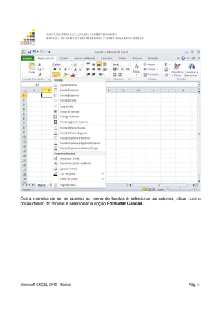 GOVERNO DO ESTADO DO ESPÍRITO SANTO
ESCOLA DE SERVIÇO PÚBLICO DO ESPÍRITO SANTO - ESESP
Microsoft EXCEL 2010 - Básico Pág. 61
Outra maneira de se ter acesso ao menu de bordas é selecionar as colunas, clicar com o
botão direito do mouse e selecionar a opção Formatar Células.
 
