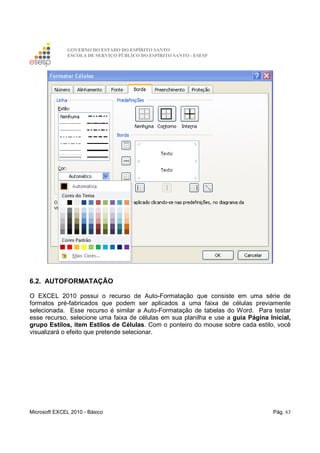 GOVERNO DO ESTADO DO ESPÍRITO SANTO
ESCOLA DE SERVIÇO PÚBLICO DO ESPÍRITO SANTO - ESESP
Microsoft EXCEL 2010 - Básico Pág. 63
6.2. AUTOFORMATAÇÃO
O EXCEL 2010 possui o recurso de Auto-Formatação que consiste em uma série de
formatos pré-fabricados que podem ser aplicados a uma faixa de células previamente
selecionada. Esse recurso é similar a Auto-Formatação de tabelas do Word. Para testar
esse recurso, selecione uma faixa de células em sua planilha e use a guia Página Inicial,
grupo Estilos, item Estilos de Células. Com o ponteiro do mouse sobre cada estilo, você
visualizará o efeito que pretende selecionar.
 