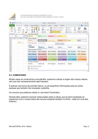GOVERNO DO ESTADO DO ESPÍRITO SANTO
ESCOLA DE SERVIÇO PÚBLICO DO ESPÍRITO SANTO - ESESP
Microsoft EXCEL 2010 - Básico Pág. 64
6.3. COMENTÁRIO
Muitas vezes ao construirmos uma planilha, queremos colocar a origem dos nossos valores,
sem que isso necessariamente seja impresso.
É apenas uma forma de controle interno, ou de especificar informaçoes para as outras
pessoas que também irão manipular a planilha.
Um recurso que podemos utilizar é o de Inserir Comentário.
Através dele, podemos escrever observações sobre a célula, que só será visualizado ao
passarmos com o mouse sobre ela (recurso existente também no Word – dado em uma dica
anterior).
 