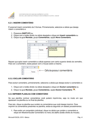 GOVERNO DO ESTADO DO ESPÍRITO SANTO
ESCOLA DE SERVIÇO PÚBLICO DO ESPÍRITO SANTO - ESESP
Microsoft EXCEL 2010 - Básico Pág. 65
6.3.1. INSERIR COMENTÁRIO
É possível inserir comentário de 3 formas. Primeiramente, selecione a célula que deseja
inserir o comentário e:
1. Pressione SHIFT+F2 ou
2. Clique com o botão direito na célula desejada e clique em Inserir comentário ou
3. Clique na guia Revisão, grupo Comentários, opção Novo Comentário.
Repare que após inserir comentário a célula aparece com canto superior direito de vermelho.
Para ver o comentário, basta passar com o mouse sobre a mesma.
6.3.2. EXCLUIR COMENTÁRIO
Para excluir comentário, primeiramente, selecione a célula que deseja excluir o comentário e:
1. Clique com o botão direito na célula desejada e clique em Excluir comentário ou
2. Clique na guia Revisão, grupo Comentários, opção Excluir Comentário .
6.3.3 IMPRIMIR PLANILHA COM COMENTÁRIO
Se sua planilha contiver comentários você poderá imprimi-los, seja no modo em que
aparecem na planilha ou no final da planilha.
Para isto, clique na planilha que contém os comentários que você deseja imprimir. Para
imprimir os comentários presentes na planilha, exiba-os seguindo um destes procedimentos:
1. Para exibir um comentário individual, clique na célula que contém o comentário e
clique em Mostrar/Ocultar Comentário no menu de atalho (botão direito do mouse).
 