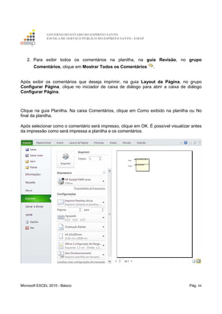 GOVERNO DO ESTADO DO ESPÍRITO SANTO
ESCOLA DE SERVIÇO PÚBLICO DO ESPÍRITO SANTO - ESESP
Microsoft EXCEL 2010 - Básico Pág. 66
2. Para exibir todos os comentários na planilha, na guia Revisão, no grupo
Comentários, clique em Mostrar Todos os Comentários .
Após exibir os comentários que deseja imprimir, na guia Layout da Página, no grupo
Configurar Página, clique no iniciador de caixa de diálogo para abrir a caixa de diálogo
Configurar Página.
Clique na guia Planilha. Na caixa Comentários, clique em Como exibido na planilha ou No
final da planilha.
Após selecionar como o comentário será impresso, clique em OK. É possível visualizar antes
da impressão como será impressa a planilha e os comentários.
 