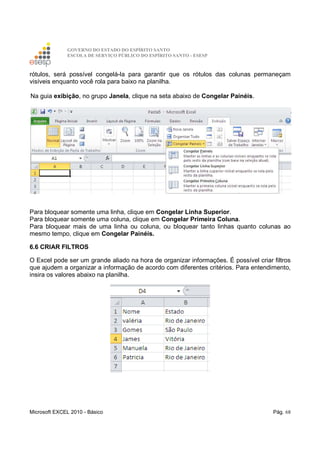 GOVERNO DO ESTADO DO ESPÍRITO SANTO
ESCOLA DE SERVIÇO PÚBLICO DO ESPÍRITO SANTO - ESESP
Microsoft EXCEL 2010 - Básico Pág. 68
rótulos, será possível congelá-la para garantir que os rótulos das colunas permaneçam
visíveis enquanto você rola para baixo na planilha.
Na guia exibição, no grupo Janela, clique na seta abaixo de Congelar Painéis.
Para bloquear somente uma linha, clique em Congelar Linha Superior.
Para bloquear somente uma coluna, clique em Congelar Primeira Coluna.
Para bloquear mais de uma linha ou coluna, ou bloquear tanto linhas quanto colunas ao
mesmo tempo, clique em Congelar Painéis.
6.6 CRIAR FILTROS
O Excel pode ser um grande aliado na hora de organizar informações. É possível criar filtros
que ajudem a organizar a informação de acordo com diferentes critérios. Para entendimento,
insira os valores abaixo na planilha.
 