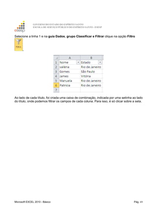 GOVERNO DO ESTADO DO ESPÍRITO SANTO
ESCOLA DE SERVIÇO PÚBLICO DO ESPÍRITO SANTO - ESESP
Microsoft EXCEL 2010 - Básico Pág. 69
Selecione a linha 1 e na guia Dados, grupo Classificar e Filtrar clique na opção Filtro
.
Ao lado de cada título, foi criada uma caixa de combinação, indicada por uma setinha ao lado
do título, onde podemos filtrar os campos de cada coluna. Para isso, é só clicar sobre a seta.
 