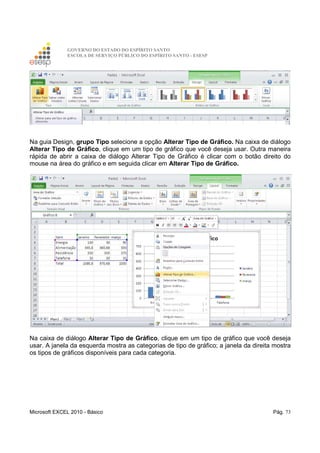GOVERNO DO ESTADO DO ESPÍRITO SANTO
ESCOLA DE SERVIÇO PÚBLICO DO ESPÍRITO SANTO - ESESP
Microsoft EXCEL 2010 - Básico Pág. 73
Na guia Design, grupo Tipo selecione a opção Alterar Tipo de Gráfico. Na caixa de diálogo
Alterar Tipo de Gráfico, clique em um tipo de gráfico que você deseja usar. Outra maneira
rápida de abrir a caixa de diálogo Alterar Tipo de Gráfico é clicar com o botão direito do
mouse na área do gráfico e em seguida clicar em Alterar Tipo de Gráfico.
Na caixa de diálogo Alterar Tipo de Gráfico, clique em um tipo de gráfico que você deseja
usar. A janela da esquerda mostra as categorias de tipo de gráfico; a janela da direita mostra
os tipos de gráficos disponíveis para cada categoria.
 