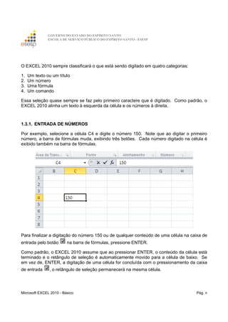 GOVERNO DO ESTADO DO ESPÍRITO SANTO
ESCOLA DE SERVIÇO PÚBLICO DO ESPÍRITO SANTO - ESESP
Microsoft EXCEL 2010 - Básico Pág. 6
O EXCEL 2010 sempre classificará o que está sendo digitado em quatro categorias:
1. Um texto ou um título
2. Um número
3. Uma fórmula
4. Um comando
Essa seleção quase sempre se faz pelo primeiro caractere que é digitado. Como padrão, o
EXCEL 2010 alinha um texto à esquerda da célula e os números à direita.
1.3.1. ENTRADA DE NÚMEROS
Por exemplo, selecione a célula C4 e digite o número 150. Note que ao digitar o primeiro
número, a barra de fórmulas muda, exibindo três botões. Cada número digitado na célula é
exibido também na barra de fórmulas.
Para finalizar a digitação do número 150 ou de qualquer conteúdo de uma célula na caixa de
entrada pelo botão na barra de fórmulas, pressione ENTER.
Como padrão, o EXCEL 2010 assume que ao pressionar ENTER, o conteúdo da célula está
terminado e o retângulo de seleção é automaticamente movido para a célula de baixo. Se
em vez de, ENTER, a digitação de uma célula for concluída com o pressionamento da caixa
de entrada , o retângulo de seleção permanecerá na mesma célula.
 