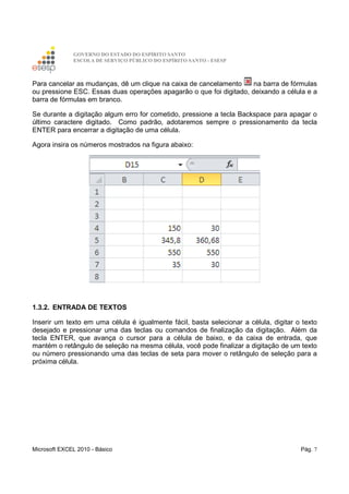 GOVERNO DO ESTADO DO ESPÍRITO SANTO
ESCOLA DE SERVIÇO PÚBLICO DO ESPÍRITO SANTO - ESESP
Microsoft EXCEL 2010 - Básico Pág. 7
Para cancelar as mudanças, dê um clique na caixa de cancelamento na barra de fórmulas
ou pressione ESC. Essas duas operações apagarão o que foi digitado, deixando a célula e a
barra de fórmulas em branco.
Se durante a digitação algum erro for cometido, pressione a tecla Backspace para apagar o
último caractere digitado. Como padrão, adotaremos sempre o pressionamento da tecla
ENTER para encerrar a digitação de uma célula.
Agora insira os números mostrados na figura abaixo:
1.3.2. ENTRADA DE TEXTOS
Inserir um texto em uma célula é igualmente fácil, basta selecionar a célula, digitar o texto
desejado e pressionar uma das teclas ou comandos de finalização da digitação. Além da
tecla ENTER, que avança o cursor para a célula de baixo, e da caixa de entrada, que
mantém o retângulo de seleção na mesma célula, você pode finalizar a digitação de um texto
ou número pressionando uma das teclas de seta para mover o retângulo de seleção para a
próxima célula.
 