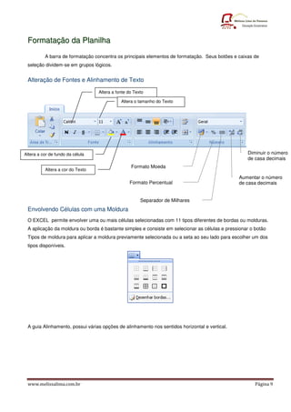 Formatação da Planilha
          A barra de formatação concentra os principais elementos de formatação. Seus botões e caixas de
 seleção dividem-se em grupos lógicos.


 Alteração de Fontes e Alinhamento de Texto

                                  Altera a fonte do Texto

                                             Altera o tamanho do Texto




Altera a cor de fundo da célula                                                                    Diminuir o número
                                                                                                   de casa decimais
                                                  Formato Moeda
          Altera a cor do Texto
                                                                                               Aumentar o número
                                                 Formato Percentual                            de casa decimais


                                                       Separador de Milhares
 Envolvendo Células com uma Moldura
 O EXCEL permite envolver uma ou mais células selecionadas com 11 tipos diferentes de bordas ou molduras.
 A aplicação da moldura ou borda é bastante simples e consiste em selecionar as células e pressionar o botão
 Tipos de moldura para aplicar a moldura previamente selecionada ou a seta ao seu lado para escolher um dos
 tipos disponíveis.




 A guia Alinhamento, possui várias opções de alinhamento nos sentidos horizontal e vertical.




 www.melissalima.com.br                                                                                Página 9
 