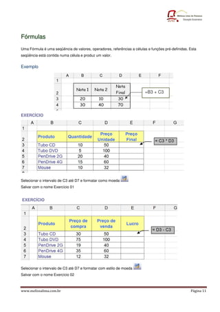 Fórmulas
Uma Fórmula é uma seqüência de valores, operadores, referências a células e funções pré-definidas. Esta
seqüência está contida numa célula e produz um valor.


Exemplo




                                                                        =B3 + C3




EXERCÍCIO




Selecionar o intervalo de C3 até D7 e formatar como moeda
Salvar com o nome Exercício 01


EXERCÍCIO




Selecionar o intervalo de C3 até D7 e formatar com estilo de moeda
Salvar com o nome Exercício 02



www.melissalima.com.br                                                                             Página 11
 