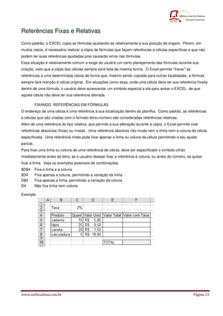 Referências Fixas e Relativas
Como padrão, o EXCEL copia as fórmulas ajustando-as relativamente à sua posição de origem. Pórem, em
muitos casos, é necessário realizar a cópia de fórmulas que façam referências a células específicas e que não
podem ter suas referências ajustadas pois causarão erros nas fórmulas.
Essa situação é relativamente comum e exige do usuário um certo planejamento das fórmulas durante sua
criação, visto que a cópia das células sempre será feita da mesma forma. O Excel permite "travar" as
referências a uma determinada célula de forma que, mesmo sendo copiada para outras localidades, a fórmula
sempre fará menção à célula original. Em situações como essa, onde uma célula deve ter sua referência fixada
dentro de uma fórmula, o usuário deve acrescentar um símbolo especial a ela para avisar o EXCEL de que
aquela célula não deve ter sua referência alterada.

           FIXANDO REFERÊNCIAS EM FÓRMULAS
O endereço de uma célula é uma referência à sua localização dentro da planilha. Como padrão, as referências
a células que são criadas com o formato letra+número são consideradas referências relativas.
Além de uma referência do tipo relativa, que permite a sua alteração durante a cópia, o Excel permite criar
referências absolutas (fixas) ou mistas. Uma referência absoluta não muda nem a linha nem a coluna da célula
especificada. Uma referência mista pode fixar apenas a linha ou coluna da célula permitindo o seu ajuste
parcial.
Para fixar uma linha ou coluna de uma referência de célula, deve ser especificado o símbolo cifrão
imediatamente antes da letra, se o usuário desejar fixar a referência à coluna, ou antes do número, se quiser
fixar a linha. Veja os exemplos possíveis de combinações.
$D$4       Fixa a linha e a coluna
$D4        Fixa apenas a coluna, permitindo a variação da linha
D$4        Fixa apenas a linha, permitindo a variação da coluna
D4         Não fixa linha nem coluna

Exemplo




www.melissalima.com.br                                                                                  Página 13
 