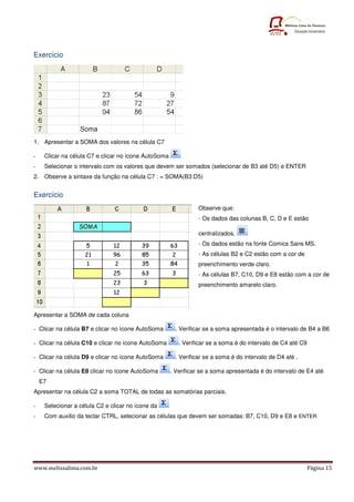 Exercício




1. Apresentar a SOMA dos valores na célula C7

-    Clicar na célula C7 e clicar no ícone AutoSoma
-    Selecionar o intervalo com os valores que devem ser somados (selecionar de B3 até D5) e ENTER
2. Observe a sintaxe da função na célula C7 : = SOMA(B3:D5)


Exercício
                                                                Observe que:
                                                                - Os dados das colunas B, C, D e E estão

                                                                centralizados.
                                                                - Os dados estão na fonte Comics Sans MS.
                                                                - As células B2 e C2 estão com a cor de
                                                                preenchimento verde claro.
                                                                - As células B7, C10, D9 e E8 estão com a cor de
                                                                preenchimento amarelo claro.




Apresentar a SOMA de cada coluna

- Clicar na célula B7 e clicar no ícone AutoSoma       . Verificar se a soma apresentada é o intervalo de B4 a B6

- Clicar na célula C10 e clicar no ícone AutoSoma        . Verificar se a soma é do intervalo de C4 até C9

- Clicar na célula D9 e clicar no ícone AutoSoma       . Verificar se a soma é do intervalo de D4 até .

- Clicar na célula E8 clicar no ícone AutoSoma        . Verificar se a soma apresentada é do intervalo de E4 até
    E7
Apresentar na célula C2 a soma TOTAL de todas as somatórias parciais.

-    Selecionar a célula C2 e clicar no ícone da
-    Com auxilio da teclar CTRL, selecionar as células que devem ser somadas: B7, C10, D9 e E8 e ENTER




www.melissalima.com.br                                                                                       Página 15
 