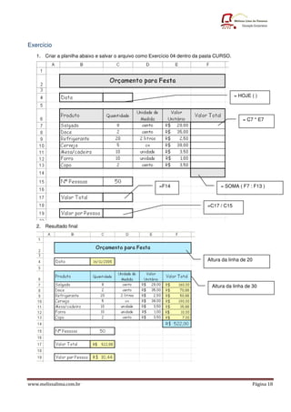 Exercício
   1. Criar a planilha abaixo e salvar o arquivo como Exercício 04 dentro da pasta CURSO.




                                                                                            = HOJE ( )



                                                                                               = C7 * E7




                                                         =F14                       = SOMA ( F7 : F13 )



                                                                              =C17 / C15



   2. Resultado final




                                                                              Altura da linha de 20




                                                                                Altura da linha de 30




www.melissalima.com.br                                                                             Página 18
 