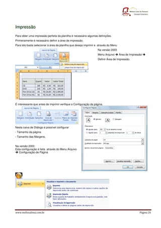 Impressão
Para obter uma impressão perfeita da planilha é necessário algumas definições.
Primeiramente é necessário definir a área de impressão.
Para isto basta selecionar á área da planilha que deseja imprimir e através do Menu
                                                                   Na versão 2003
                                                                   Menu Arquivo       Área de Impressão
                                                                   Definir Área de Impressão.




É interessante que antes de imprimir verifique a Configuração da página.




Nesta caixa de Diálogo é possível configurar
- Tamanho da página
- Tamanho das Margens,


Na versão 2003
Esta configuração é feita através do Menu Arquivo
   Configuração de Página




www.melissalima.com.br                                                                               Página 26
 