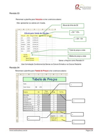 Revisão 03

       Renomear a planilha para Veículos e criar a estrutura abaixo:

        Obs: apresentar os valores em moeda.
                                                                       Altura da linha de 30



                                                                                  = D4 * 10%


                                                                                        = D4 – E4




                                                                                Total do preço a vista


                                                                                Média do preço a vista

                                                                Salvar o Arquivo como Revisão 01

          -   Usar formatação Condicional de Barras na Coluna Entrada e na Coluna Restante

Revisão 04
       Renomear a planilha para Tabela de Preços criar a estrutura abaixo:




www.melissalima.com.br                                                                                   Página 28
 