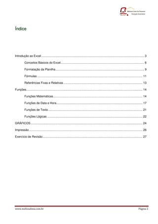 Ín d i c e




Introdução ao Excel ............................................................................................................................ 3

          Conceitos Básicos do Excel..................................................................................................... 6

          Formatação da Planilha ........................................................................................................... 9

          Fórmulas ............................................................................................................................... 11

          Referências Fixas e Relativas ............................................................................................... 13

Funções ............................................................................................................................................ 14

          Funções Matemáticas............................................................................................................ 14

          Funções de Data e Hora........................................................................................................ 17

          Funções de Texto .................................................................................................................. 21

          Funções Lógicas ................................................................................................................... 22

GRÁFICOS ....................................................................................................................................... 24

Impressão ......................................................................................................................................... 26

Exercício de Revisão ........................................................................................................................ 27




www.melissalima.com.br                                                                                                                       Página 2
 