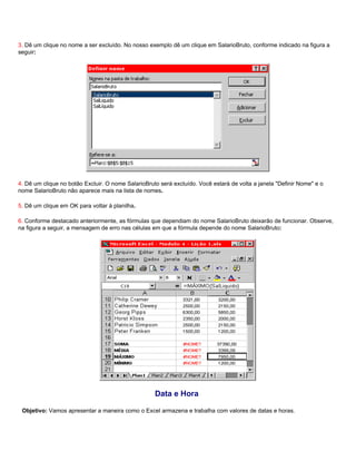 3. Dê um clique no nome a ser excluído. No nosso exemplo dê um clique em SalarioBruto, conforme indicado na figura a
seguir:




4. Dê um clique no botão Excluir. O nome SalarioBruto será excluído. Você estará de volta a janela "Definir Nome" e o
nome SalarioBruto não aparece mais na lista de nomes.

5. Dê um clique em OK para voltar à planilha.

6. Conforme destacado anteriormente, as fórmulas que dependiam do nome SalarioBruto deixarão de funcionar. Observe,
na figura a seguir, a mensagem de erro nas células em que a fórmula depende do nome SalarioBruto:




                                                    Data e Hora

 Objetivo: Vamos apresentar a maneira como o Excel armazena e trabalha com valores de datas e horas.
 