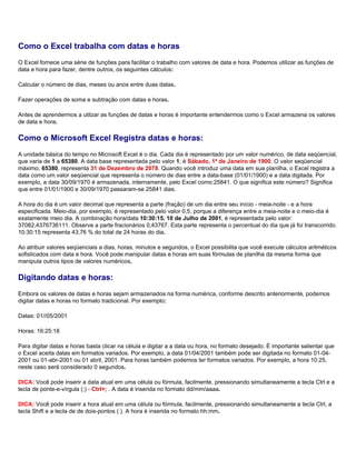 Como o Excel trabalha com datas e horas
O Excel fornece uma série de funções para facilitar o trabalho com valores de data e hora. Podemos utilizar as funções de
data e hora para fazer, dentre outros, os seguintes cálculos:

Calcular o número de dias, meses ou anos entre duas datas.

Fazer operações de soma e subtração com datas e horas.

Antes de aprendermos a utilzar as funções de datas e horas é importante entendermos como o Excel armazena os valores
de data e hora.

Como o Microsoft Excel Registra datas e horas:
A unidade básica do tempo no Microsoft Excel é o dia. Cada dia é representado por um valor numérico, de data seqüencial,
que varia de 1 a 65380. A data base representada pelo valor 1, é Sábado, 1º de Janeiro de 1900. O valor seqüencial
máximo, 65380, representa 31 de Dezembro de 2078. Quando você introduz uma data em sua planilha, o Excel registra a
data como um valor seqüencial que representa o número de dias entre a data-base (01/01/1900) e a data digitada. Por
exemplo, a data 30/09/1970 é armazenada, internamente, pelo Excel como:25841. O que significa este número? Significa
que entre 01/01/1900 e 30/09/1970 passaram-se 25841 dias.

A hora do dia é um valor decimal que representa a parte (fração) de um dia entre seu início - meia-noite - e a hora
especificada. Meio-dia, por exemplo, é representado pelo valor 0,5, porque a diferença entre a meia-noite e o meio-dia é
exatamente meio dia. A combinação hora/data 10:30:15, 10 de Julho de 2001, é representada pelo valor:
37082,4376736111. Observe a parte fracionários 0,43767. Esta parte representa o percentual do dia que já foi transcorrido.
10:30:15 representa 43,76 % do total de 24 horas do dia.

Ao atribuir valores seqüenciais a dias, horas, minutos e segundos, o Excel possibilita que você execute cálculos aritméticos
sofisticados com data e hora. Você pode manipular datas e horas em suas fórmulas de planilha da mesma forma que
manipula outros tipos de valores numéricos.

Digitando datas e horas:
Embora os valores de datas e horas sejam armazenados na forma numérica, conforme descrito anteriormente, podemos
digitar datas e horas no formato tradicional. Por exemplo:

Datas: 01//05/2001

Horas: 16:25:18

Para digitar datas e horas basta clicar na célula e digitar a a data ou hora, no formato desejado. É importante salientar que
o Excel aceita datas em formatos variados. Por exemplo, a data 01/04/2001 também pode ser digitada no formato 01-04-
2001 ou 01-abr-2001 ou 01 abril, 2001. Para horas também podemos ter formatos variados. Por exemplo, a hora 10:25,
neste caso será considerado 0 segundos.

DICA: Você pode inserir a data atual em uma célula ou fórmula, facilmente, pressionando simultaneamente a tecla Ctrl e a
tecla de ponte-e-vírgula (;) - Ctrl+; . A data é inserida no formato dd/mm/aaaa.

DICA: Você pode inserir a hora atual em uma célula ou fórmula, facilmente, pressionando simultaneamente a tecla Ctrl, a
tecla Shift e a tecla de de dois-pontos (:). A hora é inserida no formato hh:mm.
 