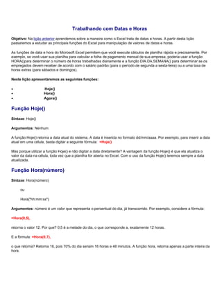 Trabalhando com Datas e Horas
Objetivo: Na lição anterior aprendemos sobre a maneira como o Excel trata de datas e horas. A partir desta lição
passaremos a estudar as principais funções do Excel para manipulação de valores de datas e horas.

As funções de data e hora do Microsoft Excel permitem que você execute cálculos de planilha rápida e precisamente. Por
exemplo, se você usar sua planilha para calcular a folha de pagamento mensal de sua empresa, poderia usar a função
HORA()para determinar o número de horas trabalhadas diariamente e a função DIA.DA.SEMANA() para determinar se os
empregados devem receber de acordo com o salário padrão (para o período de segunda a sexta-feira) ou a uma taxa de
horas extras (para sábados e domingos).

Neste lição apresentaremos as seguintes funções:

•                   Hoje()
•                   Hora()
•                   Agora()

Função Hoje()
Sintaxe: Hoje()

Argumentos: Nenhum

A função Hoje() retorna a data atual do sistema. A data é inserida no formato dd/mm/aaaa. Por exemplo, para inserir a data
atual em uma célula, basta digitar a seguinte fórmula: =Hoje()

Mas porque utilizar a função Hoje() e não digitar a data diretamente? A vantagem da função Hoje() é que ela atualiza o
valor da data na célula, toda vez que a planilha for aberta no Excel. Com o uso da função Hoje() teremos sempre a data
atualizada.

Função Hora(número)
Sintaxe: Hora(número)

     ou

     Hora("hh:mm:ss")

Argumentos: número é um valor que representa o percentual do dia, já transcorrido. Por exemplo, considere a fórmula:

=Hora(0,5),

retorna o valor 12. Por que? 0,5 é a metade do dia, o que corresponde a, exatamente 12 horas.

E a fórmula: =Hora(0,7),

o que retorna? Retorna 16, pois 70% do dia seriam 16 horas e 48 minutos. A função hora, retorna apenas a parte inteira da
hora.
 
