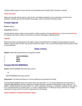 Também podemos passar um valor de hora, como parâmetro para a função Hora(). Considere o exemplo:

=Hora("16:12:35")

Neste caso a função retorna apenas o valor da hora. Um detalhe importante é que ao passarmos uma hora como
parâmetro, devemos colocar este parâmetro entre aspas, conforme indicado no exemplo anterior.

Função Agora()
Sintaxe: Agora()

Argumentos: Nenhum

A função Agora() retorna a data e hora do sistema. A data é inserida no formato dd/mm/aaaa e a hora no formato hh:mm.
Por exemplo, para inserir a data e hora atual em uma célula, basta digitar a seguinte fórmula:

=Agora()

Mas porque utilizar a função Agora() e não digitar a data e hora diretamente? A vantagem da função Agora() é que ela
atualiza o valor da data e da hora, toda vez que a planilha for aberta. Com o uso da função Agora() teremos sempre a data
e hora atualizadas.

                                                 Datas e Horas
Objetivo: Neste lição apresentaremos as seguintes funções:

•                   DIA.DA.SEMANA()
•                   DIA()
•                   ANO()
•                   MÊS()

Função DIA.DA.SEMANA()
Sintaxe: DIA.DA.SEMANA("dd/mm/aa";tipo_retorno)

      ou

    DIA.DA.SEMANA(número;tipo_retorno)

Argumentos: Uma data entre aspas ou o número seqüencial que representa uma data.

A função DIA.DA.SEMANA retorna um número inteiro, que varia entre 1 e 7. O número representa o dia da semana. O
argumento tipo_retorno é opcional e determina a maneira pela qual o resultado é interpretado. Se tipo_retorno for 1 ou
omitido, a função retornará um número entre 1 e 7, onde 1 representa o domingo e 7 representa o sábado. Se tipo_retorno
for 2, a função retornará um número entre 1 e 7, onde 1 é segunda-feira e 7 é domingo. Se tipo_retorno for 3, a função
retornará um número entre 0 e 6, onde 0 é segunda feira e 6 é domingo.

Vamos considerar o exemplo da planilha a seguir:
 