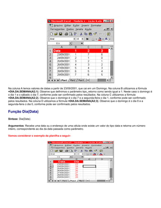 Na coluna A temos valores de datas a partir de 23/09/2001, que cai em um Domingo. Na coluna B utilizamos a fórmula
=DIA.DA.SEMANA(A2;1). Observe que definimos o parâmetro tipo_retorno como sendo igual a 1. Neste caso o domingo é
o dia 1 e o sábado o dia 7, conforme pode ser confirmado pelos resultados. Na coluna C utilizamos a fórmula
=DIA.DA.SEMANA(A2;2). Observe que o domingo é o dia 7 e a segunda-feira o dia 1, conforme pode ser confirmado
pelos resultados. Na coluna D utilizamos a fórmula =DIA.DA.SEMANA(A2;3). Observe que o domingo é o dia 6 e a
segunda-feira o dia 0, conforme pode ser confirmado pelos resultados.

Função Dia(Data)
Sintaxe: Dia(Data)

Argumentos: Recebe uma data ou o endereço de uma célula onde existe um valor do tipo data e retorna um número
inteiro, correspondente ao dia da data passada como parâmetro.

Vamos considerar o exemplo da planilha a seguir:
 
