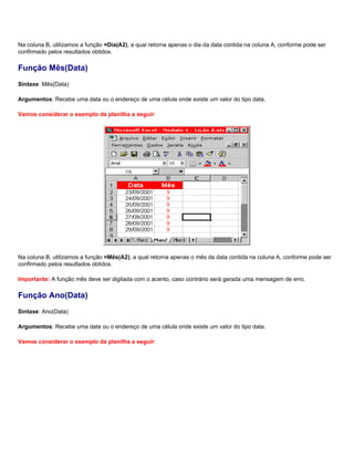 Na coluna B, utilizamos a função =Dia(A2), a qual retorna apenas o dia da data contida na coluna A, conforme pode ser
confirmado pelos resultados obtidos.

Função Mês(Data)
Sintaxe: Mês(Data)

Argumentos: Recebe uma data ou o endereço de uma célula onde existe um valor do tipo data.

Vamos considerar o exemplo da planilha a seguir:




Na coluna B, utilizamos a função =Mês(A2), a qual retorna apenas o mês da data contida na coluna A, conforme pode ser
confirmado pelos resultados obtidos.

Importante: A função mês deve ser digitada com o acento, caso contrário será gerada uma mensagem de erro.

Função Ano(Data)
Sintaxe: Ano(Data)

Argumentos: Recebe uma data ou o endereço de uma célula onde existe um valor do tipo data.

Vamos considerar o exemplo da planilha a seguir:
 