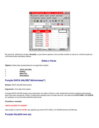 Na coluna B, utilizamos a função =Ano(A2), a qual retorna apenas o Ano da data contida na coluna A, conforme pode ser
confirmado pelos resultados obtidos.

                                                  Datas e Horas
Objetivo: Neste lição apresentaremos as seguintes funções:

•                   DATA.VALOR()
•                   HORA()
•                   MINUTO()
•                   SEGUNDO()

Função DATA.VALOR("dd/mm/aaaa")
Sintaxe: DATA.VALOR("dd/mm/aa")

Argumento: Uma data entre aspas.

A função DATA.VALOR recebe como argumento uma data e retorna o valor seqüencial (número) utilizado internamente
pelo Excel para armazenar a Data. O argumento passado para a função deve ser uma data entre 01/01/1990 e 31/12/2078
em qualquer um dos formatos definidos pelo Excel.

Considere o exemplo:

=DATA.VALOR("31/12/2020")

esta função ira retornar 44196. Isto significa que entre 01/01/1900 e 31/12/2020 teremos 44196 dias.

Função Hora(hh:mm:ss)
 