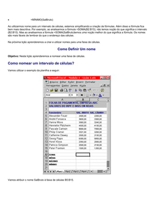 •                   =MÍNIMO(SalBruto)

Ao utilizarmos nome para um intervalo de células, estamos simplificando a criação de fórmulas. Além disso a fórmula fica
bem mais descritiva. Por exemplo, ao analisarmos a fórmula =SOMA(B2:B15), não temos noção do que significa o intervalo
(B2:B15). Mas ao analisarmos a fórmula =SOMA(SalBruto)temos uma noção melhor do que significa a fórmula. Os nomes
são mais fáceis de lembrar do que o endereço das células.

Na próxima lição aprenderemos a criar e utilizar nomes para uma faixa de células.

                                            Como Definir Um nome
Objetivo: Nesta lição aprenderemos a nomear uma faixa de células.

Como nomear um intervalo de células?
Vamos utilizar o exemplo da planilha a seguir:




Vamos atribuir o nome SalBruto à faixa de células B5:B15.
 