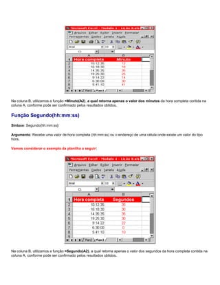 Na coluna B, utilizamos a função =Minuto(A2), a qual retorna apenas o valor dos minutos da hora completa contida na
coluna A, conforme pode ser confirmado pelos resultados obtidos.

Função Segundo(hh:mm:ss)
Sintaxe: Segundo(hh:mm:ss)

Argumento: Recebe uma valor de hora completa (hh:mm:ss) ou o endereço de uma célula onde existe um valor do tipo
hora.

Vamos considerar o exemplo da planilha a seguir:




Na coluna B, utilizamos a função =Segundo(A2), a qual retorna apenas o valor dos segundos da hora completa contida na
coluna A, conforme pode ser confirmado pelos resultados obtidos.
 