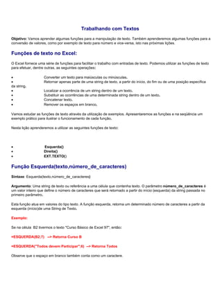 Trabalhando com Textos
Objetivo: Vamos aprender algumas funções para a manipulação de texto. Também aprenderemos algumas funções para a
conversão de valores, como por exemplo de texto para número e vice-versa, isto nas próximas lições.

Funções de texto no Excel:
O Excel fornece uma série de funções para facilitar o trabalho com entradas de texto. Podemos utilizar as funções de texto
para efetuar, dentre outras, as seguintes operações:

•                   Converter um texto para maiúsculas ou minúsculas.
•                   Retornar apenas parte de uma string de texto, a partir do início, do fim ou de uma posição específica
da string.
•                   Localizar a ocorrência de um string dentro de um texto.
•                   Substituir as ocorrências de uma determinada string dentro de um texto.
•                   Concatenar texto.
•                   Remover os espaços em branco.

Vamos estudar as funções de texto através da utilização de exemplos. Apresentaremos as funções e na seqüência um
exemplo prático para ilustrar o funcionamento de cada função.

Nesta lição aprenderemos a utilizar as seguintes funções de texto:




•                   Esquerda()
•                   Direita()
•                   EXT.TEXTO()

Função Esquerda(texto,número_de_caracteres)
Sintaxe: Esquerda(texto,número_de_caracteres)

Argumento: Uma string de texto ou referência a uma célula que contenha texto. O parâmetro número_de_caracteres é
um valor inteiro que define o número de caracteres que será retornado a partir do início (esquerda) da string passada no
primeiro parâmetro.

Esta função atua em valores do tipo texto. A função esquerda, retorna um determinado número de caracteres a partir da
esquerda (início)de uma String de Texto.

Exemplo:

Se na célula B2 tivermos o texto "Curso Básico de Excel 97", então:

=ESQUERDA(B2;7) --> Retorna Curso B

=ESQUERDA("Todos devem Participar";6) --> Retorna Todos

Observe que o espaço em branco também conta como um caractere.
 