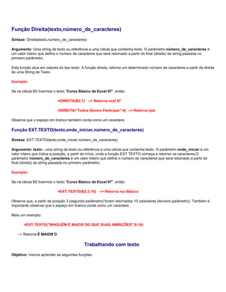 Função Direita(texto,número_de_caracteres)
Sintaxe: Direita(texto,número_de_caracteres)

Argumento: Uma string de texto ou referência a uma célula que contenha texto. O parâmetro número_de_caracteres é
um valor inteiro que define o número de caracteres que será retornado a partir do final (direita) da string passada no
primeiro parâmetro.

Esta função atua em valores do tipo texto. A função direita, retorna um determinado número de caracteres a partir da direita
de uma String de Texto.

Exemplo:

Se na célula B2 tivermos o texto "Curso Básico de Excel 97", então:

                            =DIREITA(B2;7) --> Retorna xcel 97

                            =DIREITA("Todos Devem Participar";4) --> Retorna ipar

Observe que o espaço em branco também conta como um caractere.

Função EXT.TEXTO(texto,onde_iniciar,número_de_caracteres)

Sintaxe: EXT.TEXTO(texto,onde_iniciar,número_de_caracteres)

Argumento: texto - uma string de texto ou referência a uma célula que contenha texto. O parâmetro onde_iniciar é um
valor inteiro que indica a posição, a partir do início, onde a função EXT.TEXTO começa a retornar os caracteres.O
parâmetro número_de_caracteres é um valor inteiro que define o número de caracteres que será retornado a partir do
final (direita) da string passada no primeiro parâmetro.

Exemplo:

Se na célula B2 tivermos o texto "Curso Básico de Excel 97", então:

                            =EXT.TEXTO(B2;3;10) --> Retorna rso Básico

Observe que, a partir da posição 3 (segundo parâmetro) foram retornados 10 caracteres (terceiro parâmetro). Também é
importante observar que o espaço em branco conta como um caractere.

Mais um exemplo:

       =EXT.TEXTO("NINGUÉM É MAIOR DO QUE SUAS AMBIÇÕES";9;10)

   --> Retorna É MAIOR D

                                            Trabalhando com texto
Objetivo: Vamos aprender as seguintes funções:
 