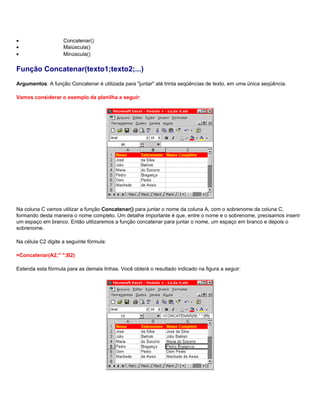 •                   Concatenar()
•                   Maiúscula()
•                   Minúscula()

Função Concatenar(texto1;texto2;...)
Argumentos: A função Concatenar é utilizada para "juntar" até trinta seqüências de texto, em uma única seqüência.

Vamos considerar o exemplo da planilha a seguir:




Na coluna C vamos utilizar a função Concatenar() para juntar o nome da coluna A, com o sobrenome da coluna C,
formando desta maneira o nome completo. Um detalhe importante é que, entre o nome e o sobrenome, precisamos inserir
um espaço em branco. Então utilizaremos a função concatenar para juntar o nome, um espaço em branco e depois o
sobrenome.

Na célula C2 digite a seguinte fórmula:

=Concatenar(A2;" ";B2)

Estenda esta fórmula para as demais linhas. Você obterá o resultado indicado na figura a seguir:
 